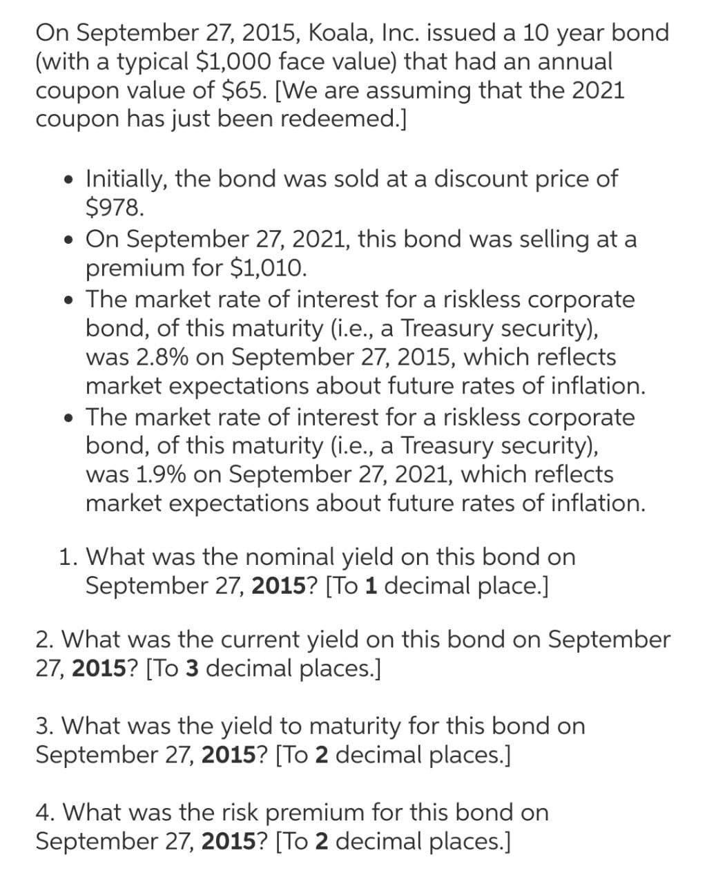 On September 27, 2015, Koala, Inc. issued a 10 year bond
(with a typical $1,000 face value) that had an annual
coupon value of $65. [We are assuming that the 2021
coupon has just been redeemed.]
Initially, the bond was sold at a discount price of
$978.
• On September 27, 2021, this bond was selling at a
premium for $1,010.
• The market rate of interest for a riskless corporate
bond, of this maturity (i.e., a Treasury security),
was 2.8% on September 27, 2015, which reflects
market expectations about future rates of inflation.
• The market rate of interest for a riskless corporate
bond, of this maturity (i.e., a Treasury security),
was 1.9% on September 27, 2021, which reflects
market expectations about future rates of inflation.
1. What was the nominal yield on this bond on
September 27, 2015? [To 1 decimal place.]
2. What was the current yield on this bond on September
27, 2015? [To 3 decimal places.]
3. What was the yield to maturity for this bond on
September 27, 2015? [To 2 decimal places.]
4. What was the risk premium for this bond on
September 27, 2015? [To 2 decimal places.]
