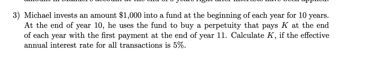 3) Michael invests an amount $1,000 into a fund at the beginning of each year for 10 years.
At the end of year 10, he uses the fund to buy a perpetuity that pays K at the end
of each year with the first payment at the end of year 11. Calculate K, if the effective
annual interest rate for all transactions is 5%.