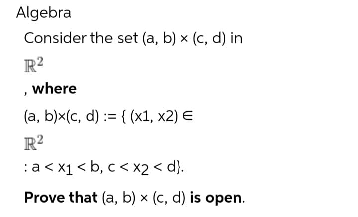 Algebra
Consider the set (a, b) x (c, d) in
R²
, where
(a, b)x(c, d) := {(x1, x2) E
R²
: a < x₁ < b, c < x2 <d}.
Prove that (a, b) x (c, d) is open.
