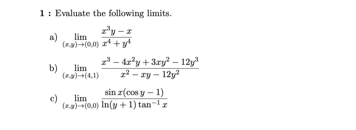 1: Evaluate the following limits.
- X
x³ y
lim
(x,y) →(0,0) x² + y²
a)
b)
lim
(x,y) →(4,1)
lim
(x,y)→(0,0)
x³ − 4x²y + 3xy² – 12y³
x² - xy - 12y²2
sin x(cos y − 1)
-1
ln(y + 1) tan-¹ x