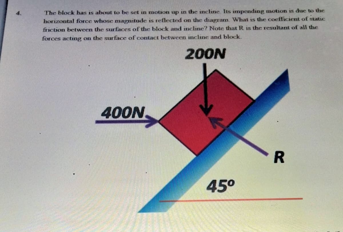 The block has is about to be set in motion up in the incline. Its impending motion is due to the
horizontal force whose magnitude is reflected on the diagram. What is the coefficient of static
friction between the surfaces of the block and incline? Note that R is the resultant of all the
forces acting on the sur face of contact between incline and block
200N
400N
45°
