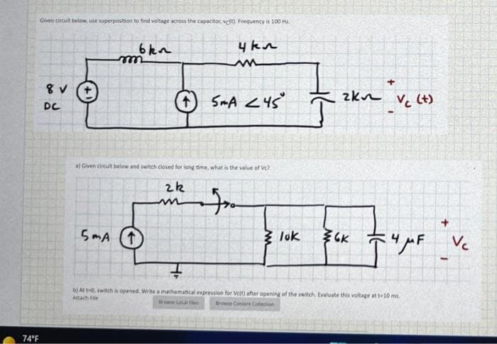 Given circuit below, use superposition to find voltage across the capacitor, vclt). Frequency is 100 Hz.
6kn
4kn
reee
zkn
O SmA <45
Vc (t)
DC
a) Given circuit below and switch ciosed for long time, what is the value of Vc?
5mA
3 luk
bị At0, switch is opened. Write a mathematical expression for Velt) after opening of the switch. Evaluate this voltage at te10 ms.
Attach File
Browse Local Fies
rowie Conent Cotection
74°F
