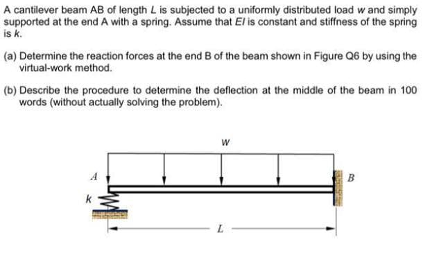 A cantilever beam AB of length L is subjected to a uniformly distributed load w and simply
supported at the end A with a spring. Assume that El is constant and stiffness of the spring
is k.
(a) Determine the reaction forces at the end B of the beam shown in Figure Q6 by using the
virtual-work method.
(b) Describe the procedure to determine the deflection at the middle of the beam in 100
words (without actually solving the problem).
w
A
