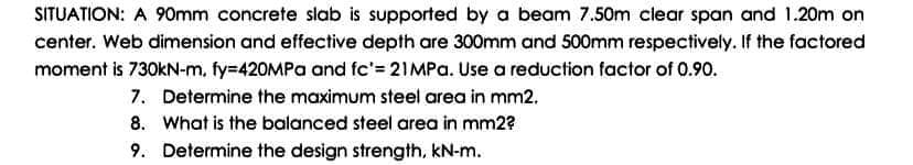 SITUATION: A 90mm concrete slab is supported by a beam 7.50m clear span and 1.20m on
center. Web dimension and effective depth are 300mm and 500mm respectively. If the factored
moment is 730kN-m, fy=420MPa and fc'= 21MPA. Use a reduction factor of 0.90.
7. Determine the maximum steel area in mm2.
8. What is the balanced steel area in mm2?
9. Determine the design strength, kN-m.
