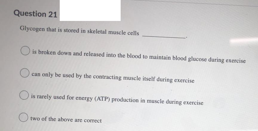 Question 21
Glycogen that is stored in skeletal muscle cells
is broken down and released into the blood to maintain blood glucose during exercise
can only be used by the contracting muscle itself during exercise
O is rarely used for energy (ATP) production in muscle during exercise
O two of the above are correct
