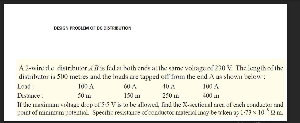 A 2-wire d.c. distributor A B is fed at both ends at the same voltage of 230 V. The length of the
distributor is 500 metres and the loads are tapped off from the end A as shown below :
Load :
Distance :
If the maximum voltage drop of 5:5 V is to be allowed, find the X-sectional area of each conductor and
point of minimum potential. Specific resistance of conductor material may be taken as 1-73 x 10Qm.
100 A
60 A
40 A
100 A
50 m
150 m
250 m
400 m
