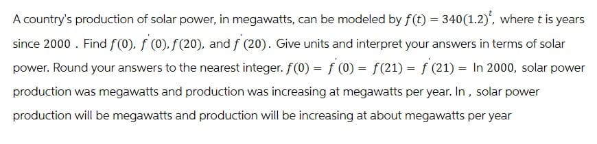 A country's production of solar power, in megawatts, can be modeled by f(t) = 340(1.2), where t is years
since 2000. Find f(0), f (0), ƒ (20), and ƒ' (20). Give units and interpret your answers in terms of solar
power. Round your answers to the nearest integer. f(0) = ƒ' (0) = f(21) = ƒ (21) = In 2000, solar power
production was megawatts and production was increasing at megawatts per year. In, solar power
production will be megawatts and production will be increasing at about megawatts per year