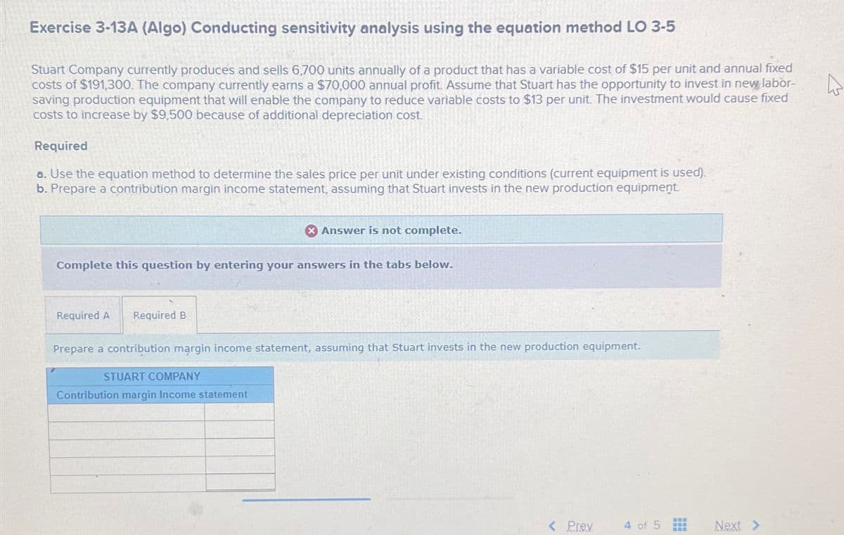 Exercise 3-13A (Algo) Conducting sensitivity analysis using the equation method LO 3-5
Stuart Company currently produces and sells 6,700 units annually of a product that has a variable cost of $15 per unit and annual fixed
costs of $191,300. The company currently earns a $70,000 annual profit. Assume that Stuart has the opportunity to invest in new labor-
saving production equipment that will enable the company to reduce variable costs to $13 per unit. The investment would cause fixed
costs to increase by $9,500 because of additional depreciation cost
Required
a. Use the equation method to determine the sales price per unit under existing conditions (current equipment is used).
b. Prepare a contribution margin income statement, assuming that Stuart invests in the new production equipment
Complete this question by entering your answers in the tabs below.
Required A Required B
X Answer is not complete.
Prepare a contribution margin income statement, assuming that Stuart invests in the new production equipment.
STUART COMPANY
Contribution margin Income statement
< Prev
4 of 5
www
www
Next >
4