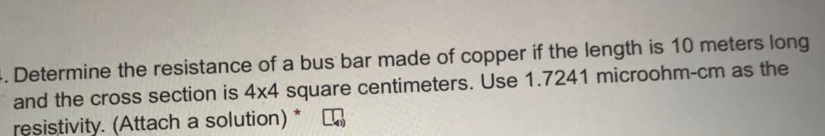 . Determine the resistance of a bus bar made of copper if the length is 10 meters long
and the cross section is 4x4 square centimeters. Use 1.7241 microohm-cm as the
resistivity. (Attach a solution) *
