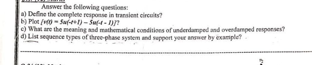 Answer the following questions:
a) Define the complete response in transient circuits?
b) Plot [v(t) = 5u(-t+1) - Su(-t-1)]?
c) What are the meaning and mathematical conditions of underdamped and overdamped responses?
d) List sequence types of three-phase system and support your answer by example?.
2h