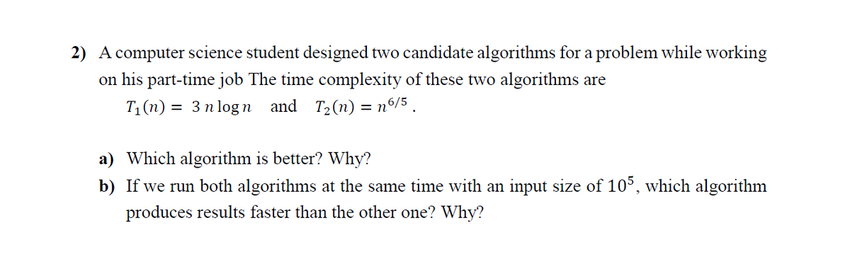 2) A computer science student designed two candidate algorithms for a problem while working
on his part-time job The time complexity of these two algorithms are
T1(n) = 3 n log n and T2(n) = nº/5 .
a) Which algorithm is better? Why?
b) If we run both algorithms at the same time with an input size of 105, which algorithm
produces results faster than the other one? Why?
