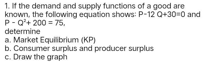 1. If the demand and supply functions of a good are
known, the following equation shows: P-12 Q+30=0 and
P Q²+ 200 = 75,
determine
a. Market Equilibrium (KP)
b. Consumer surplus and producer surplus
c. Draw the graph