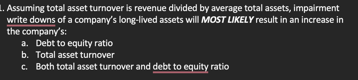 L. Assuming total asset turnover is revenue divided by average total assets, impairment
write downs of a company's long-lived assets will MOST LIKELY result in an increase in
the company's:
a. Debt to equity ratio
b. Total asset turnover
c. Both total asset turnover and debt to equity ratio