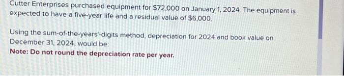 Cutter Enterprises purchased equipment for $72,000 on January 1, 2024. The equipment is
expected to have a five-year life and a residual value of $6,000.
Using the sum-of-the-years'-digits method, depreciation for 2024 and book value on
December 31, 2024, would be:
Note: Do not round the depreciation rate per year.