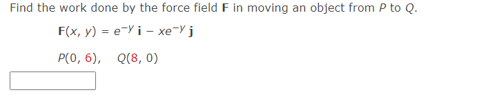 Find the work done by the force field F in moving an object from P to Q.
F(x, y) %3D е У і - хе-У ј
Р(О, 6), Q(8, 0)
