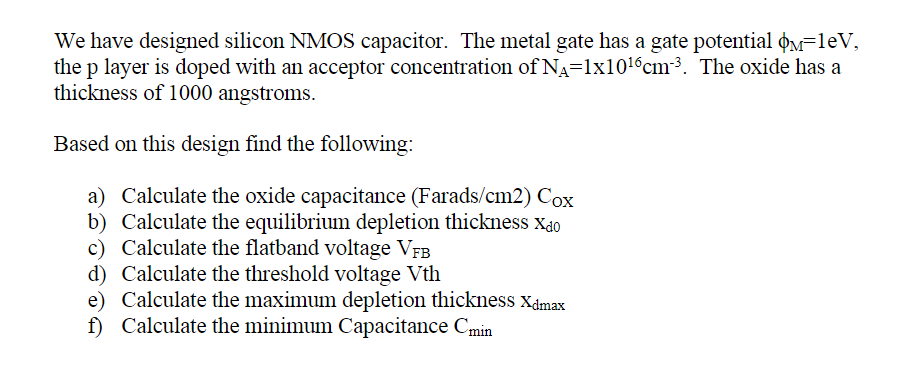 We have designed silicon NMOS capacitor. The metal gate has a gate potential M=1eV,
the p layer is doped with an acceptor concentration of N₁=1x10¹6cm²³. The oxide has a
thickness of 1000 angstroms.
Based on this design find the following:
a) Calculate the oxide capacitance (Farads/cm2) Cox
b) Calculate the equilibrium depletion thickness Xdo
Calculate the flatband voltage VFB
c)
d) Calculate the threshold voltage Vth
e) Calculate the maximum depletion thickness Xdmax
f) Calculate the minimum Capacitance Cmin