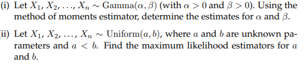 (i) Let X1, X2, ..., X, ~ Gamma(a, 3) (with a > 0 and 3 > 0). Using the
method of moments estimator, determine the estimates for a and 3.
ii) Let X1, X2, ..., X,
rameters and a < b. Find the maximum likelihood estimators for a
Uniform(a, b), where a and b are unknown pa-
and b.
