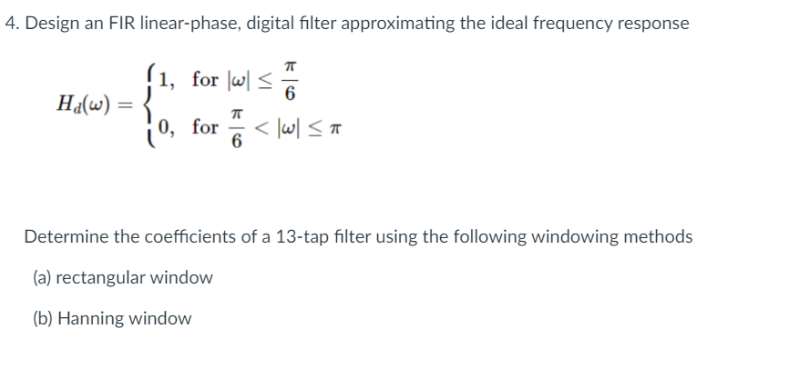 4. Design an FIR linear-phase, digital filter approximating the ideal frequency response
(1, for w <
lw| <
6
Ha(w) =
%3|
0, for < lw| < T
6
Determine the coefficients of a 13-tap filter using the following windowing methods
(a) rectangular window
(b) Hanning window
