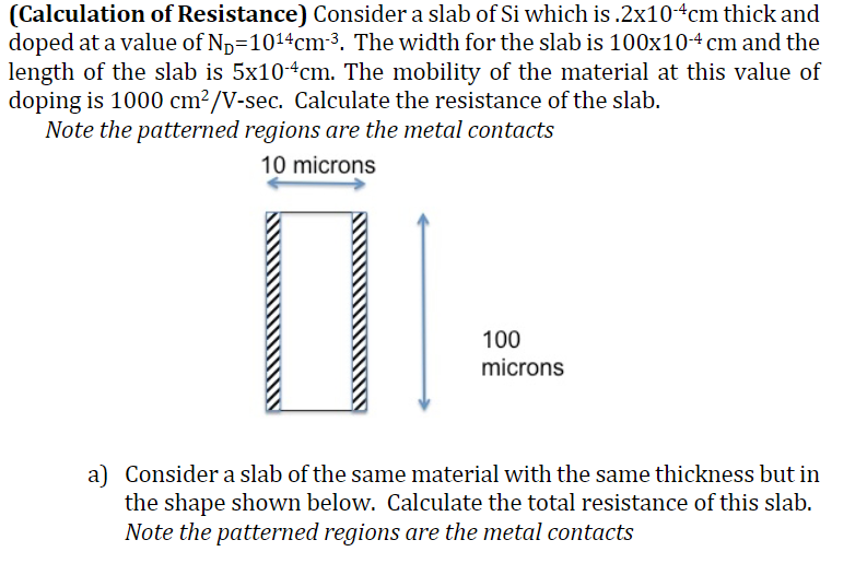 (Calculation of Resistance) Consider a slab of Si which is .2x10-4cm thick and
doped at a value of N₂=10¹4cm-³. The width for the slab is 100x10-4 cm and the
length of the slab is 5x104cm. The mobility of the material at this value of
doping is 1000 cm²/V-sec. Calculate the resistance of the slab.
Note the patterned regions are the metal contacts
10 microns
100
microns
a) Consider a slab of the same material with the same thickness but in
the shape shown below. Calculate the total resistance of this slab.
Note the patterned regions are the metal contacts