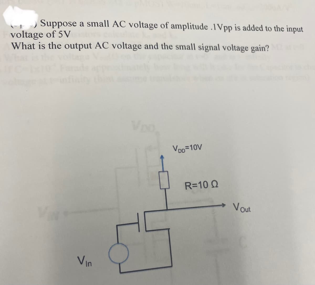 Suppose a small AC voltage of amplitude .1Vpp is added to the input
voltage of 5V
What is the output AC voltage and the small signal voltage gain?
Vin
Lo
VDD=10V
R=10 Q2
Vout