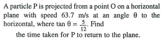 A particle P is projected from a point O on a horizontal
plane with speed 63.7 m/s at an angle e to the
horizontal, where tan 0 = . Find
the time taken for P to return to the plane.
12
%3D
