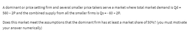 A dominant or price setting firm and several smaller price takers serve a market where total market demand is Qd =
560-2P and the combined supply from all the smaller firms is Qs = -60 +2P.
Does this market meet the assumptions that the dominant firm has at least a market share of 50%? (you must motivate
your answer numerically)