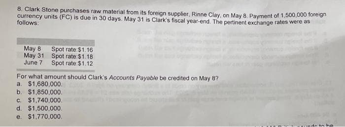 8. Clark Stone purchases raw material from its foreign supplier, Rinne Clay, on May 8. Payment of 1,500,000 foreign
currency units (FC) is due in 30 days. May 31 is Clark's fiscal year-end. The pertinent exchange rates were as
follows:
May 8
May 31
June 7
Spot rate: $1.16
Spot rate:$1.18
Spot rate: $1.12
For what amount should Clark's Accounts Payable be credited on May 8?
a. $1,680,000.
b. $1,850,000.
c. $1,740,000.
d. $1,500,000.
e. $1,770,000.
in he