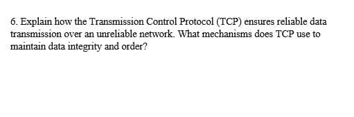 6. Explain how the Transmission Control Protocol (TCP) ensures reliable data
transmission over an unreliable network. What mechanisms does TCP use to
maintain data integrity and order?