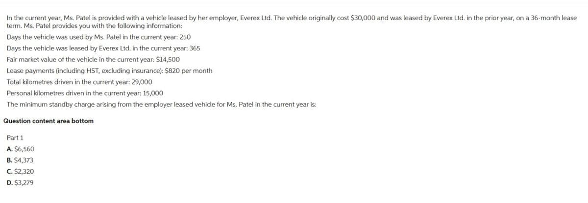 In the current year, Ms. Patel is provided with a vehicle leased by her employer, Everex Ltd. The vehicle originally cost $30,000 and was leased by Everex Ltd. in the prior year, on a 36-month lease
term. Ms. Patel provides you with the following information:
Days the vehicle was used by Ms. Patel in the current year: 250
Days the vehicle was leased by Everex Ltd. in the current year: 365
Fair market value of the vehicle in the current year: $14,500
Lease payments (including HST, excluding insurance): $820 per month
Total kilometres driven in the current year: 29,000
Personal kilometres driven in the current year: 15,000
The minimum standby charge arising from the employer leased vehicle for Ms. Patel in the current year is:
Question content area bottom
Part 1
A. $6,560
B. $4,373
C. $2,320
D. $3,279