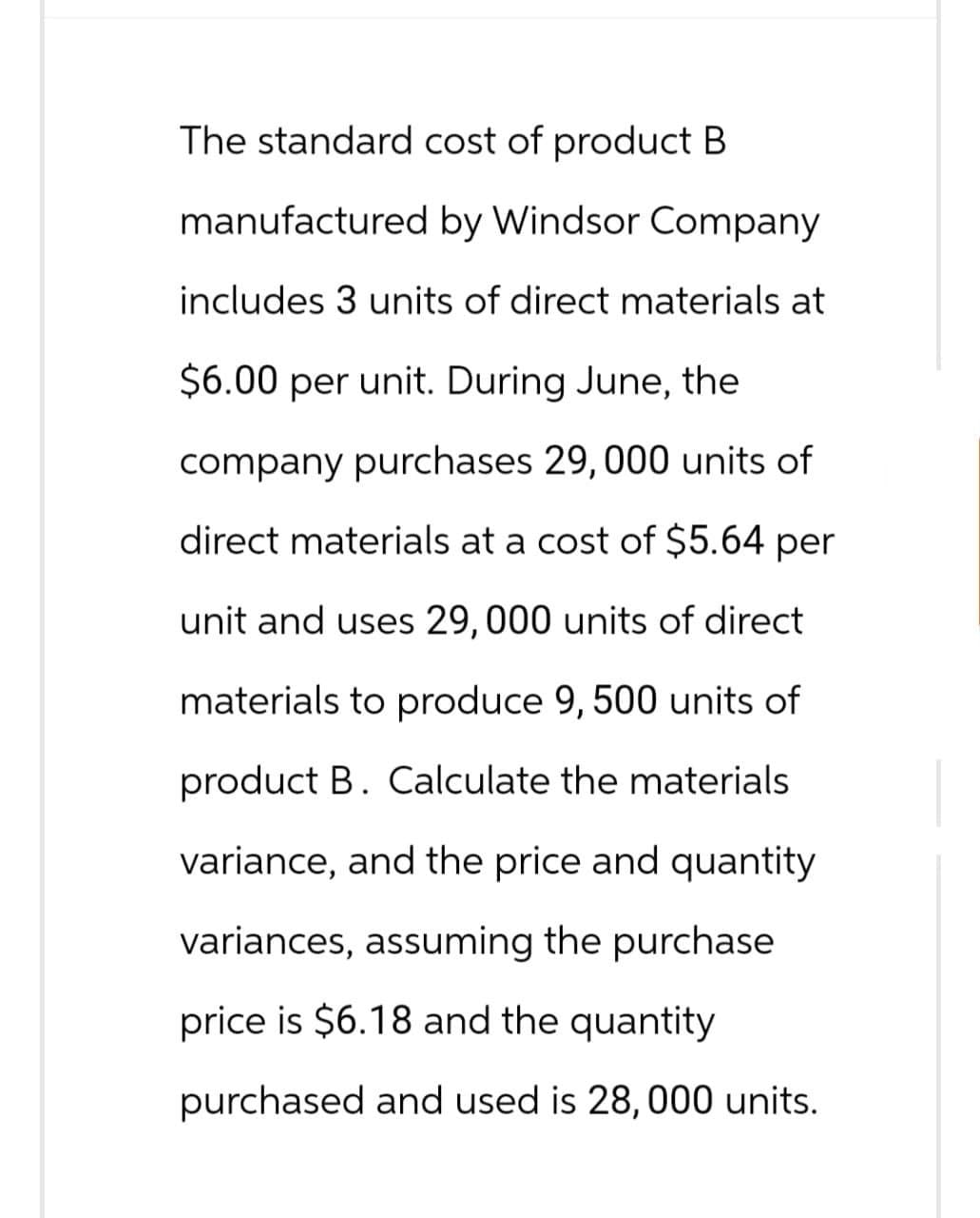 The standard cost of product B
manufactured by Windsor Company
includes 3 units of direct materials at
$6.00 per unit. During June, the
company purchases 29, 000 units of
direct materials at a cost of $5.64 per
unit and uses 29, 000 units of direct
materials to produce 9, 500 units of
product B. Calculate the materials
variance, and the price and quantity
variances, assuming the purchase
price is $6.18 and the quantity
purchased and used is 28, 000 units.