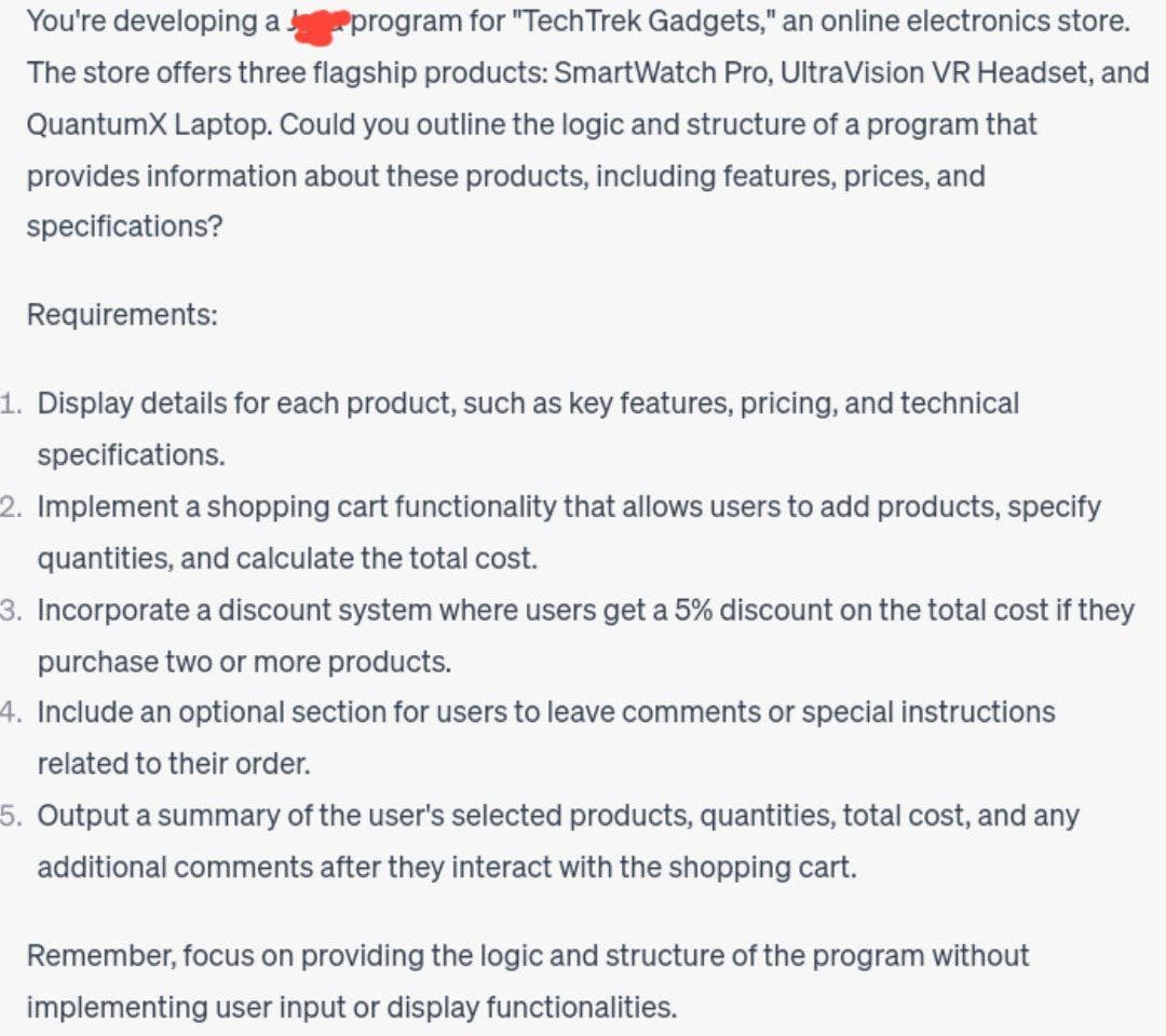 You're developing a program for "Tech Trek Gadgets," an online electronics store.
The store offers three flagship products: SmartWatch Pro, UltraVision VR Headset, and
QuantumX Laptop. Could you outline the logic and structure of a program that
provides information about these products, including features, prices, and
specifications?
Requirements:
1. Display details for each product, such as key features, pricing, and technical
specifications.
2. Implement a shopping cart functionality that allows users to add products, specify
quantities, and calculate the total cost.
3. Incorporate a discount system where users get a 5% discount on the total cost if they
purchase two or more products.
4. Include an optional section for users to leave comments or special instructions
related to their order.
5. Output a summary of the user's selected products, quantities, total cost, and any
additional comments after they interact with the shopping cart.
Remember, focus on providing the logic and structure of the program without
implementing user input or display functionalities.