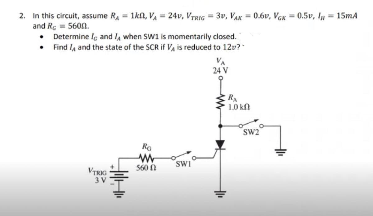 2. In this circuit, assume R₁ = 1kN, VA = 24v, VTRIG= 3V, VAK = 0.6v, VGK = 0.5v, IH
and RG = 5600.
• Determine IG and I, when SW1 is
momentarily closed.
Find A and the state of the SCR if VA is reduced to 12v?
•
VA
24 V
RG
www
VTRIG
560 Ω
3 V
華
SW1
RA
1.0 ΚΩ
SW2
= 15mA