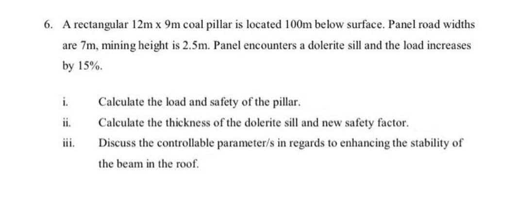 6. A rectangular 12m x 9m coal pillar is located 100m below surface. Panel road widths
are 7m, mining height is 2.5m. Panel encounters a dolerite sill and the load increases
by 15%.
i.
Calculate the load and safety of the pillar.
ii.
Calculate the thickness of the dolerite sill and new safety factor.
iii.
Discuss the controllable parameter/s in regards to enhancing the stability of
the beam in the roof.
