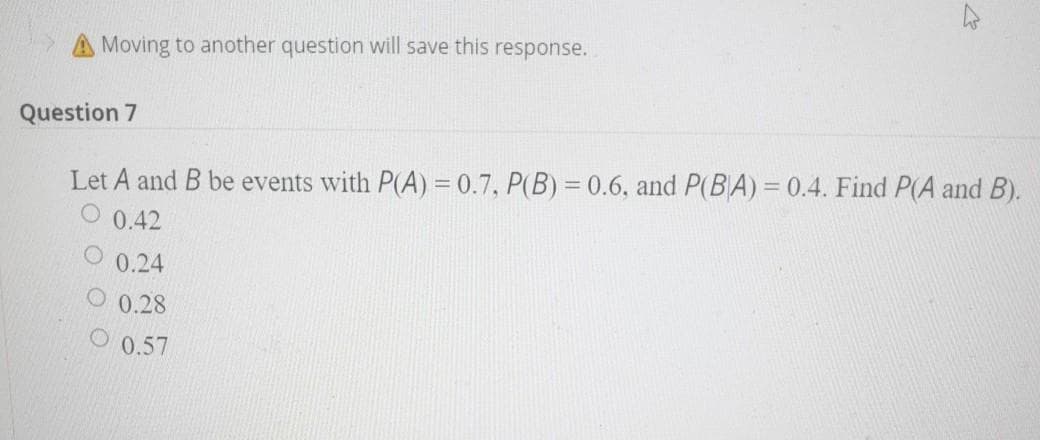 A Moving to another question will save this response.
Question 7
Let A and B be events with P(A) = 0.7, P(B) = 0.6, and P(BA)= 0.4. Find P(A and B).
O 0.42
0.24
0.28
0.57
