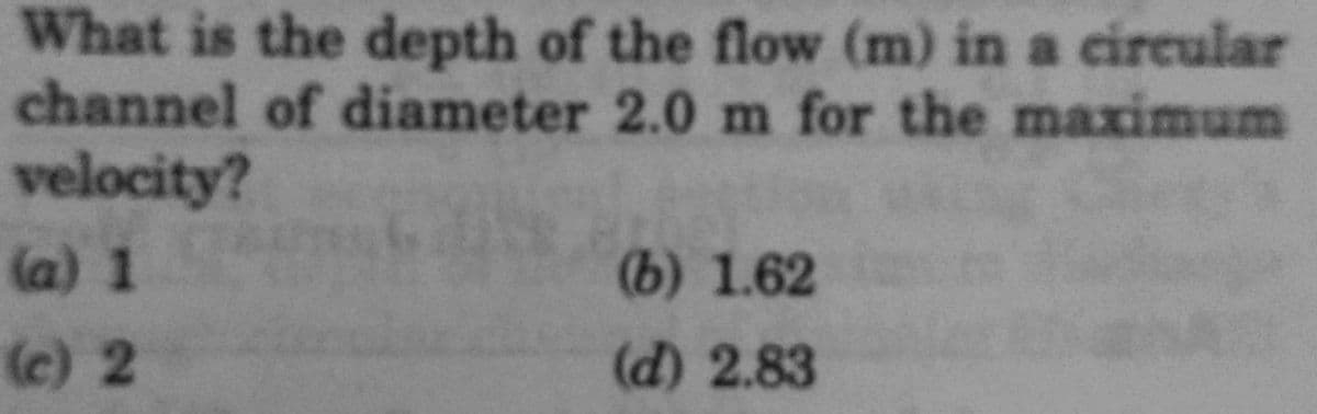 What is the depth of the flow (m) in a circular
channel of diameter 2.0 m for the maximum
velocity?
(a) 1
(c) 2
(b) 1.62
(d) 2.83