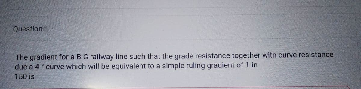 Question.
The gradient for a B.G railway line such that the grade resistance together with curve resistance
due a 4° curve which will be equivalent to a simple ruling gradient of 1 in
150 is