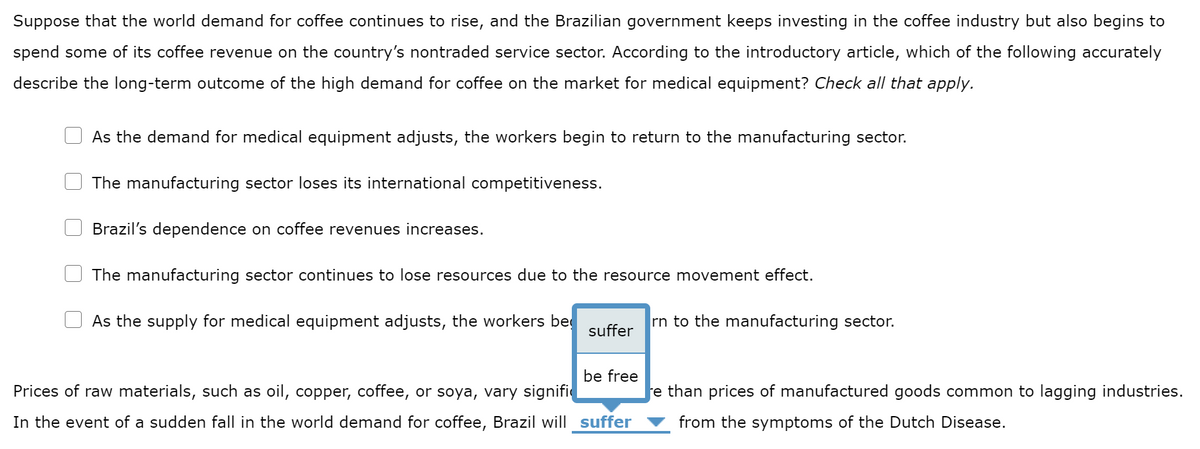 Suppose that the world demand for coffee continues to rise, and the Brazilian government keeps investing in the coffee industry but also begins to
spend some of its coffee revenue on the country's nontraded service sector. According to the introductory article, which of the following accurately
describe the long-term outcome of the high demand for coffee on the market for medical equipment? Check all that apply.
As the demand for medical equipment adjusts, the workers begin to return to the manufacturing sector.
The manufacturing sector loses its international competitiveness.
Brazil's dependence on coffee revenues increases.
The manufacturing sector continues to lose resources due to the resource movement effect.
As the supply for medical equipment adjusts, the workers be
suffer
be free
Prices of raw materials, such as oil, copper, coffee, or soya, vary signific
In the event of a sudden fall in the world demand for coffee, Brazil will suffer
rn to the manufacturing sector.
re than prices of manufactured goods common to lagging industries.
from the symptoms of the Dutch Disease.