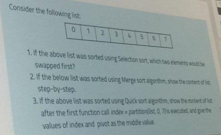 Consider the following list:
2.
3
5n
6 7
1. If the above list was sorted using Selection sort, which two elements would be
swapped first?
2. If the below list was sorted using Merge sort algorithm, show the content of ist
step-by-step.
3. If the above list was sorted using Quick sort algorithm, show the content of list
%3D
after the first function call index= partition(list, 0, 7)is executed and give the
values of index and pivot as the middle value.
