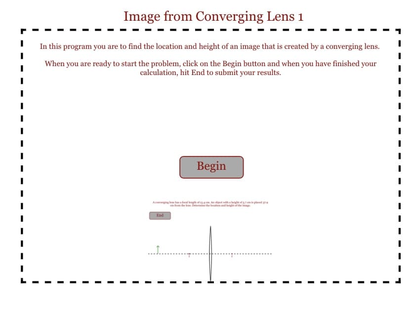 Image from Converging Lens 1
In this program you are to find the location and height of an image that is created by a converging lens.
When you are ready to start the problem, click on the Begin button and when you have finished your
calculation, hit End to submit your results.
I
A converging les has a focal length of 15-4 cm. An object with a height of 5.7 cm is placed 279
an from the lens. Determine the location and height of the image
End
Begin
......
I
I
I
I
I