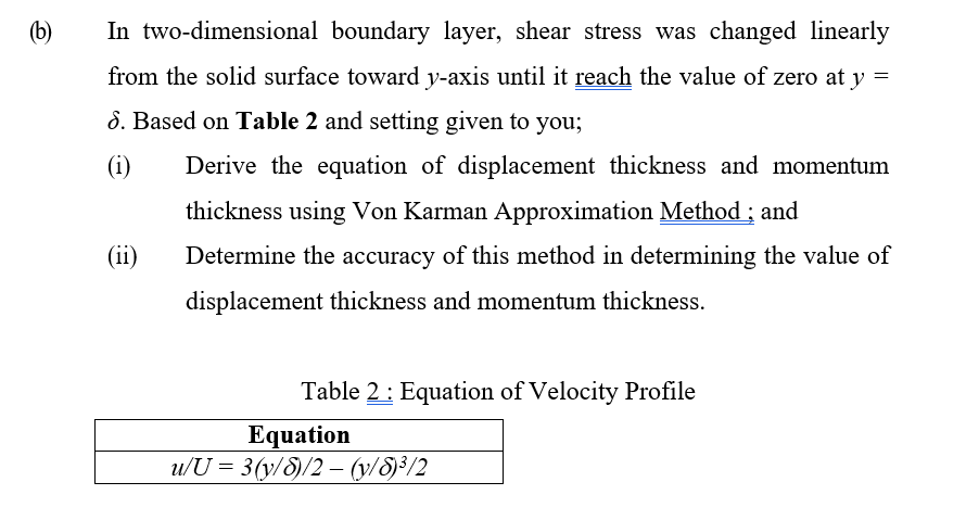 (b)
In two-dimensional boundary layer, shear stress was changed linearly
from the solid surface toward y-axis until it reach the value of zero at y =
8. Based on Table 2 and setting given to you;
(i)
Derive the equation of displacement thickness and momentum
thickness using Von Karman Approximation Method ; and
(ii)
Determine the accuracy of this method in determining the value of
displacement thickness and momentum thickness.
Table 2: Equation of Velocity Profile
Equation
u/U = 3(y/S)/2 – (y/8)³/2
