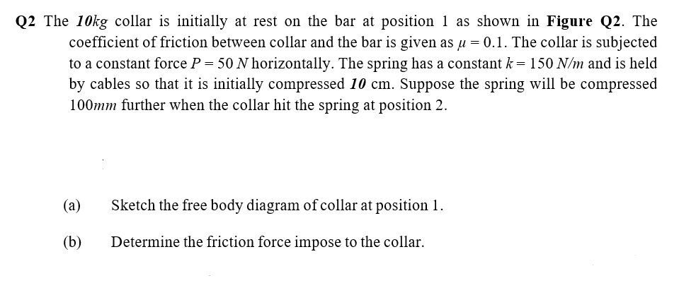 Q2 The 10kg collar is initially at rest on the bar at position 1 as shown in Figure Q2. The
coefficient of friction between collar and the bar is given as u = 0.1. The collar is subjected
to a constant force P = 50 N horizontally. The spring has a constant k= 150 N/m and is held
by cables so that it is initially compressed 10 cm. Suppose the spring will be compressed
100mm further when the collar hit the spring at position 2.
(a)
Sketch the free body diagram of collar at position 1.
(b)
Determine the friction force impose to the collar.
