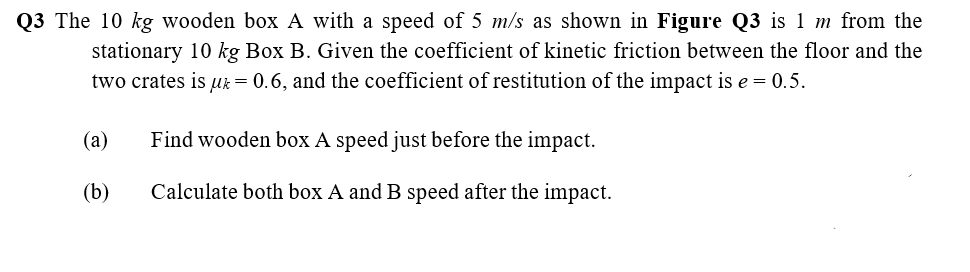 Q3 The 10 kg wooden box A with a speed of 5 m/s as shown in Figure Q3 is 1 m from the
stationary 10 kg Box B. Given the coefficient of kinetic friction between the floor and the
two crates is uk= 0.6, and the coefficient of restitution of the impact is e = 0.5.
(a)
Find wooden box A speed just before the impact.
(b)
Calculate both box A and B speed after the impact.
