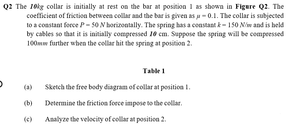 Q2 The 10kg collar is initially at rest on the bar at position 1 as shown in Figure Q2. The
coefficient of friction between collar and the bar is given as u = 0.1. The collar is subjected
to a constant force P = 50 N horizontally. The spring has a constant k= 150 N/m and is held
by cables so that it is initially compressed 10 cm. Suppose the spring will be compressed
100mm further when the collar hit the spring at position 2.
Table 1
(a)
Sketch the free body diagram of collar at position 1.
(b)
Determine the friction force impose to the collar.
(c)
Analyze the velocity of collar at position 2.
