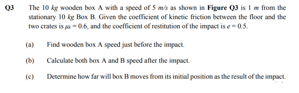 Q3
The 10 kg wooden box A with a speed of 5 m/s as shown in Figure Q3 is 1 m from the
stationary 10 kg Box B. Given the coefficient of kinetic friction between the floor and the
two crates is uk = 0.6, and the coefficient of restitution of the impact is e = 0.5.
(а)
Find wooden box A speed just before the impact.
(b)
Calculate both box A and B speed after the impact.
(c)
Determine how far will box B moves from its initial position as the result of the impact.

