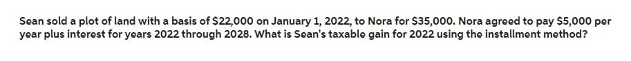 Sean sold a plot of land with a basis of $22,000 on January 1, 2022, to Nora for $35,000. Nora agreed to pay $5,000 per
year plus interest for years 2022 through 2028. What is Sean's taxable gain for 2022 using the installment method?