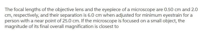 The focal lengths of the objective lens and the eyepiece of a microscope are 0.50 cm and 2.0
cm, respectively, and their separation is 6.0 cm when adjusted for minimum eyestrain for a
person with a near point of 25.0 cm. If the microscope is focused on a small object, the
magnitude of its final overall magnification is closest to