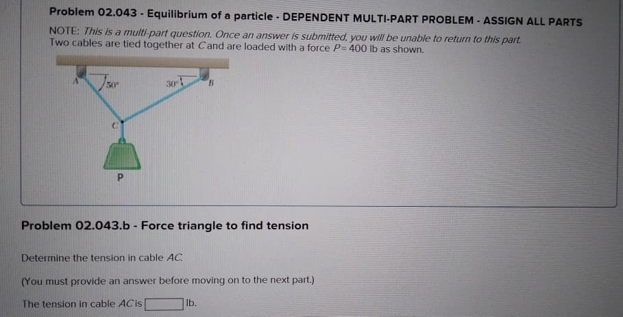 Problem 02.043 - Equilibrium of a particle - DEPENDENT MULTI-PART PROBLEM - ASSIGN ALL PARTS
NOTE: This is a multi-part question. Once an answer is submitted, you will be unable to return to this part.
Two cables are tied together at Cand are loaded with a force P= 400 lb as shown.
A
50°
P
30°
B
Problem 02.043.b - Force triangle to find tension
Determine the tension in cable AC
(You must provide an answer before moving on to the next part.)
The tension in cable AC is
lb.