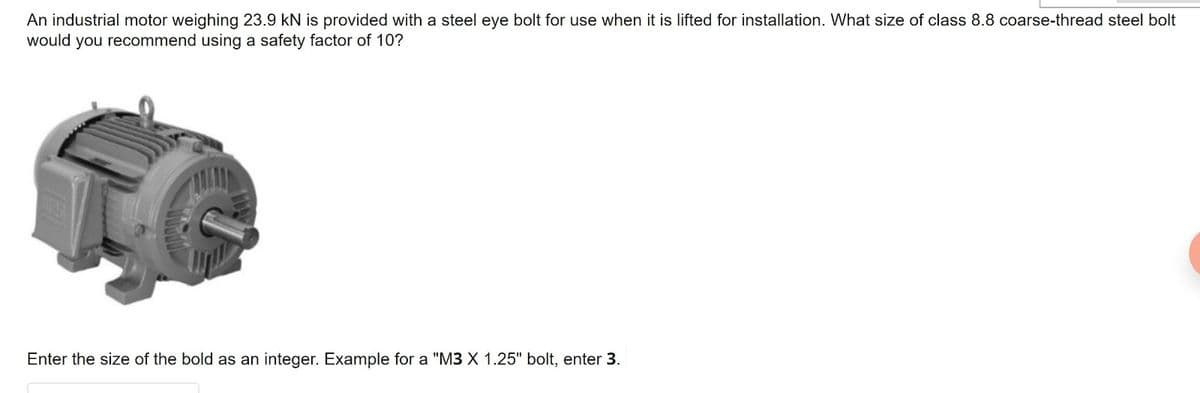 An industrial motor weighing 23.9 kN is provided with a steel eye bolt for use when it is lifted for installation. What size of class 8.8 coarse-thread steel bolt
would you recommend using a safety factor of 10?
Enter the size of the bold as an integer. Example for a "M3 X 1.25" bolt, enter 3.