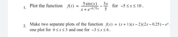 Plot the function K1) = Ssin(x) 3* for -5 sxs 10.
x+ e-0.75x
1.
Make two separate plots of the function (x) = (x+ 1)(x – 2)(2.x – 0.25) – e,
one plot for 0sxs 3 and one for -3 Sx56.
2.

