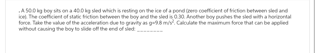 .A 50.0 kg boy sits on a 40.0 kg sled which is resting on the ice of a pond (zero coefficient of friction between sled and
ice). The coefficient of static friction between the boy and the sled is 0.30. Another boy pushes the sled with a horizontal
force. Take the value of the acceleration due to gravity as g=9.8 m/s². Calculate the maximum force that can be applied
without causing the boy to slide off the end of sled: